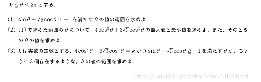 0≦θ＜2πとする．(1)sinθ-√3cosθ≧-1を満たすθの値の範囲を求めよ．(2)(1)で求めた範囲のθについて，4cos^3θ+3√3cos^2θの最大値と最小値を求めよ．また，そのときのθの値を求めよ．(3)kは実数の定数とする．4cos^3θ+3√3cos^2θ=kかつsinθ-√3cosθ≧-1を満たすθが，ちょうど3個存在するような，kの値の範囲を求めよ．