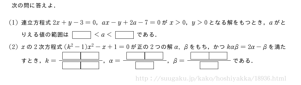 次の問に答えよ．(1)連立方程式2x+y-3=0，ax-y+2a-7=0がx＞0，y＞0となる解をもつとき，aがとりえる値の範囲は[]＜a＜[]である．(2)xの2次方程式(k^2-1)x^2-x+1=0が正の2つの解α,βをもち，かつkαβ=2α-βを満たすとき，k=\frac{[][]}{[][]}，α=\frac{[][]}{[]}，β=\frac{[][]}{[]}である．
