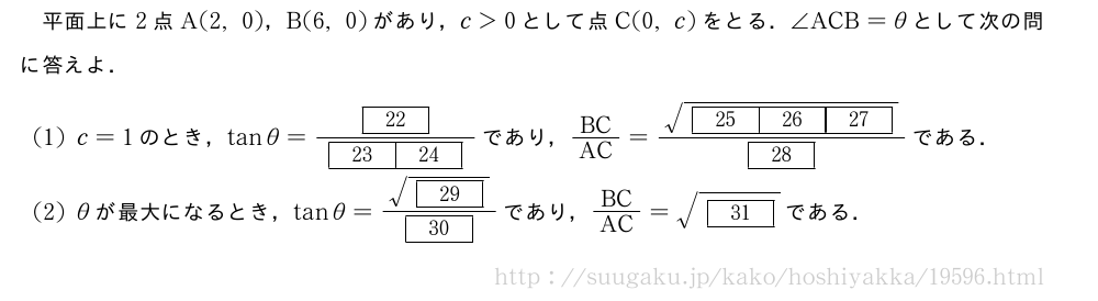 平面上に2点A(2,0)，B(6,0)があり，c＞0として点C(0,c)をとる．∠ACB=θとして次の問に答えよ．(1)c=1のとき，tanθ=\frac{[22]}{[23][24]}であり，BC/AC=\frac{\sqrt{[25][26][27]}}{[28]}である．(2)θが最大になるとき，tanθ=\frac{\sqrt{[29]}}{[30]}であり，BC/AC=\sqrt{[31]}である．