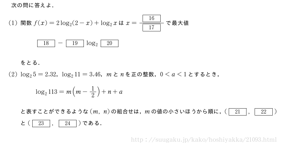 次の問に答えよ．(1)関数f(x)=2log_2(2-x)+log_2xはx=\frac{[16]}{[17]}で最大値[18]-[19]log_2[20]をとる．(2)log_25=2.32，log_211=3.46，mとnを正の整数，0＜a＜1とするとき，log_2113=m(m-1/2)+n+aと表すことができるような(m,n)の組合せは，mの値の小さいほうから順に，([21],[22])と([23],[24])である．