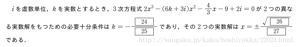 iを虚数単位，kを実数とするとき，3次方程式2x^3-(6k+3i)x^2-4/3x-9+2i=0が2つの異なる実数解をもつための必要十分条件はk=-\frac{[24]}{[25]}であり，その2つの実数解はx=±\frac{\sqrt{[26]}}{[27]}である．