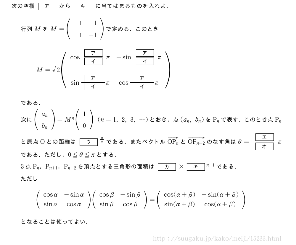 次の空欄[ア]から[キ]に当てはまるものを入れよ．行列MをM=(\begin{array}{rr}-1&-1\1&-1\end{array})で定める．このときM=√2(\begin{array}{cc}cos\frac{[ア]}{[イ]}π&-sin\frac{[ア]}{[イ]}π\\sin\frac{[ア]}{[イ]}π&cos\frac{[ア]}{[イ]}π\end{array})である．次に(\begin{array}{c}a_n\b_n\end{array})=M^n(\begin{array}{c}1\0\end{array})(n=1,2,3,・・・)とおき，点(a_n,b_n)をP_nで表す．このとき点P_nと原点Oとの距離は[ウ]^{n/2}である．またベクトル\overrightarrow{OP_n}と\overrightarrow{OP_{n+2}}のなす角はθ=\frac{[エ]}{[オ]}πである．ただし，0≦θ≦πとする．3点P_n，P_{n+1}，P_{n+2}を頂点とする三角形の面積は[カ]×[キ]^{n-1}である．ただし(\begin{array}{cc}cosα&-sinα\sinα&cosα\end{array})(\begin{array}{cc}cosβ&-sinβ\sinβ&cosβ\end{array})=(\begin{array}{cc}cos(α+β)&-sin(α+β)\sin(α+β)&cos(α+β)\end{array})となることは使ってよい．