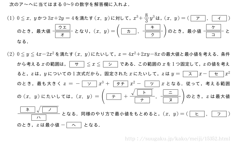 次のア～へに当てはまる0～9の数字を解答欄に入れよ．(1)0≦x,yかつ3x+2y=4を満たす(x,y)に対して，x^3+8/3y^3は，(x,y)=([ア],[イ])のとき，最大値\frac{[ウエ]}{[オ]}となり，(x,y)=([カ],\frac{[キ]}{[ク]})のとき，最小値\frac{[ケ]}{[コ]}となる．(2)0≦y≦4x-2x^2を満たす(x,y)にたいして，z=4x^2+2xy-8xの最大値と最小値を考える．条件から考えるxの範囲は，[サ]≦x≦[シ]である．この範囲のxを1つ固定して，zの値を考えると，zは，yについての1次式だから，固定されたxにたいして，zはy=[ス]x-[セ]x^2のとき，最も大きくz=-[ソ]x^3+[タチ]x^2-[ツ]xとなる．従って，考える範囲の(x,y)にたいしては，(x,y)=([テ]+\frac{\sqrt{[ト]}}{[ナ]},\frac{[ニ]}{[ヌ]})のとき，zは最大値\frac{[ネ]\sqrt{[ノ]}}{[ハ]}となる．同様のやり方で最小値をもとめると，(x,y)=([ヒ],[フ])のとき，zは最小値-[ヘ]となる．