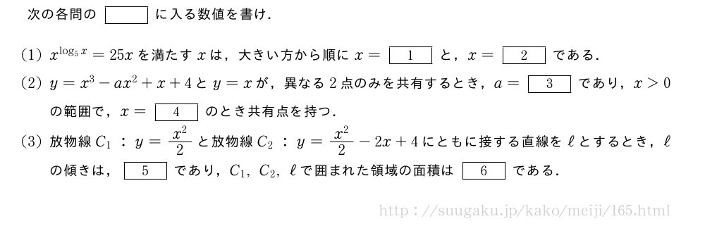 次の各問の[]に入る数値を書け．(1)x^{log_5x}=25xを満たすxは，大きい方から順にx=[1]と，x=[2]である．(2)y=x^3-ax^2+x+4とy=xが，異なる2点のみを共有するとき，a=[3]であり，x＞0の範囲で，x=[4]のとき共有点を持つ．(3)放物線C_1:y=\frac{x^2}{2}と放物線C_2:y=\frac{x^2}{2}-2x+4にともに接する直線をℓとするとき，ℓの傾きは，[5]であり，C_1,C_2,ℓで囲まれた領域の面積は[6]である．
