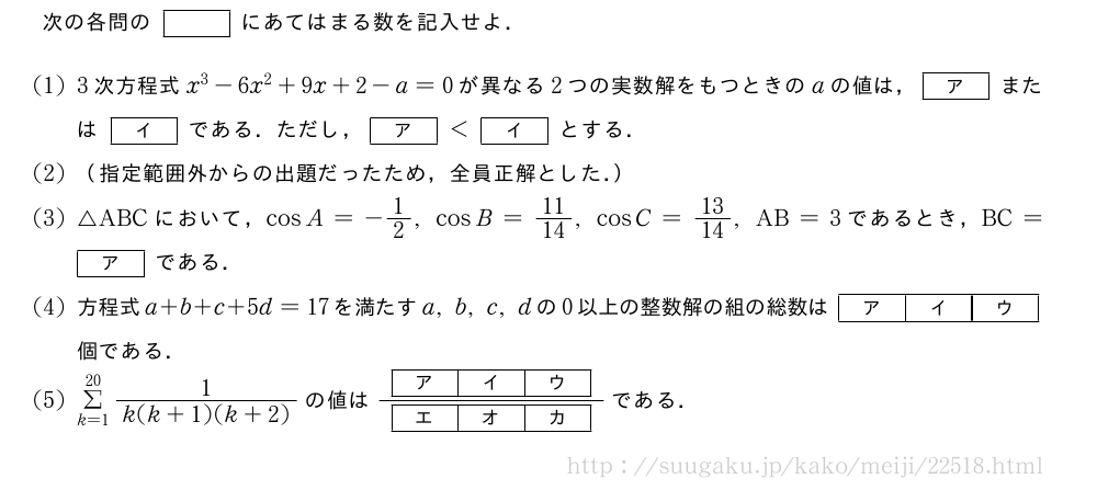 次の各問の[]にあてはまる数を記入せよ．(1)3次方程式x^3-6x^2+9x+2-a=0が異なる2つの実数解をもつときのaの値は，[ア]または[イ]である．ただし，[ア]＜[イ]とする．(2)（指定範囲外からの出題だったため，全員正解とした．）(3)△ABCにおいて，cosA=-1/2,cosB=11/14,cosC=13/14,AB=3であるとき，BC=[ア]である．(4)方程式a+b+c+5d=17を満たすa,b,c,dの0以上の整数解の組の総数は[ア][イ][ウ]個である．(5)Σ_{k=1}^{20}\frac{1}{k(k+1)(k+2)}の値は\frac{[ア][イ][ウ]}{[エ][オ][カ]}である．