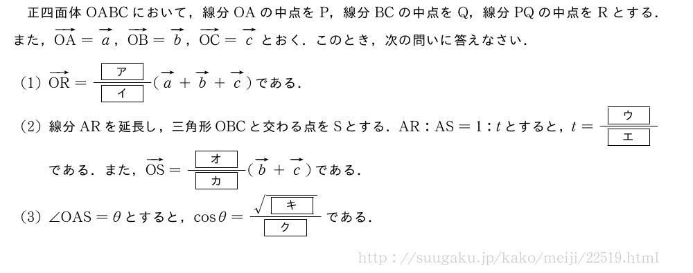 正四面体OABCにおいて，線分OAの中点をP，線分BCの中点をQ，線分PQの中点をRとする．また，ベクトルOA=ベクトルa，ベクトルOB=ベクトルb，ベクトルOC=ベクトルcとおく．このとき，次の問いに答えなさい．(1)ベクトルOR=\frac{[ア]}{[イ]}(ベクトルa+ベクトルb+ベクトルc)である．(2)線分ARを延長し，三角形OBCと交わる点をSとする．AR:AS=1:tとすると，t=\frac{[ウ]}{[エ]}である．また，ベクトルOS=\frac{[オ]}{[カ]}(ベクトルb+ベクトルc)である．(3)∠OAS=θとすると，cosθ=\frac{\sqrt{[キ]}}{[ク]}である．