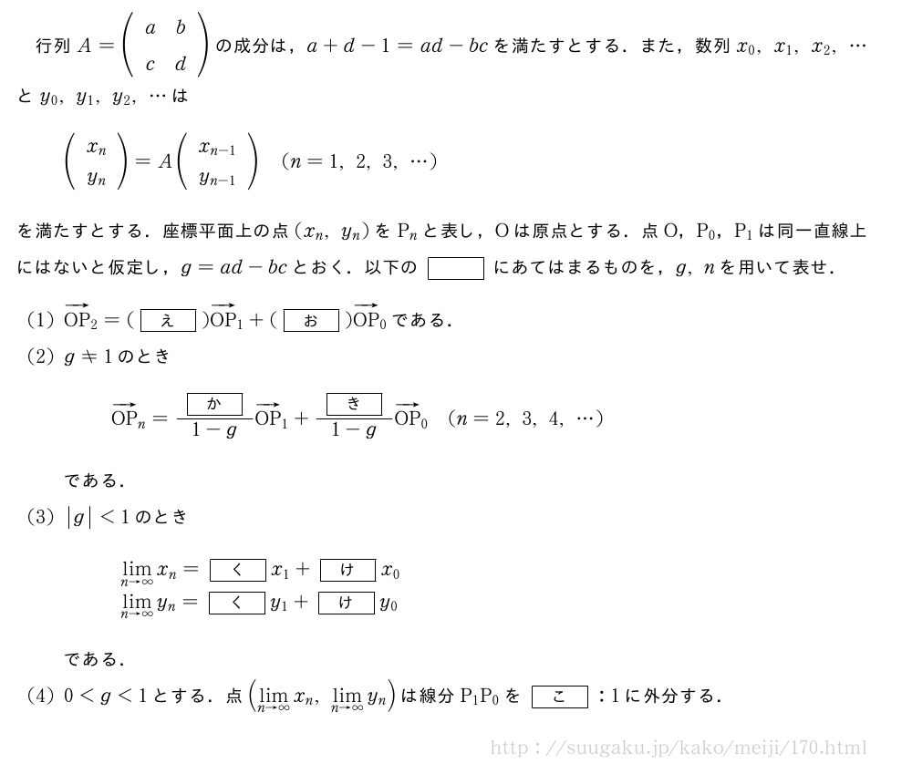 行列A=(\begin{array}{cc}a&b\c&d\end{array})の成分は，a+d-1=ad-bcを満たすとする．また，数列x_0,x_1,x_2,・・・とy_0,y_1,y_2,・・・は(\begin{array}{c}x_n\y_n\end{array})=A(\begin{array}{c}x_{n-1}\y_{n-1}\end{array})(n=1,2,3,・・・)を満たすとする．座標平面上の点(x_n,y_n)をP_nと表し，Oは原点とする．点O，P_0，P_1は同一直線上にはないと仮定し，g=ad-bcとおく．以下の[]にあてはまるものを，g,nを用いて表せ．(1)ベクトルOP_2=([え])ベクトルOP_1+([お])ベクトルOP_0である．(2)g≠1のときベクトルOP_n=\frac{[か]}{1-g}ベクトルOP_1+\frac{[き]}{1-g}ベクトルOP_0(n=2,3,4,・・・)である．(3)|g|＜1のとき\begin{array}{l}\lim_{n→∞}x_n=[く]x_1+[け]x_0\\lim_{n→∞}y_n=[く]y_1+[け]y_0\end{array}である．(4)0＜g＜1とする．点(\lim_{n→∞}x_n,\lim_{n→∞}y_n)は線分P_1P_0を[こ]:1に外分する．