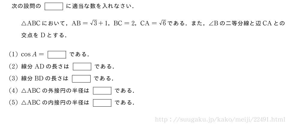 次の設問の[]に適当な数を入れなさい．△ABCにおいて，AB=√3+1，BC=2，CA=√6である．また，∠Bの二等分線と辺CAとの交点をDとする．(1)cosA=[]である．(2)線分ADの長さは[]である．(3)線分BDの長さは[]である．(4)△ABCの外接円の半径は[]である．(5)△ABCの内接円の半径は[]である．