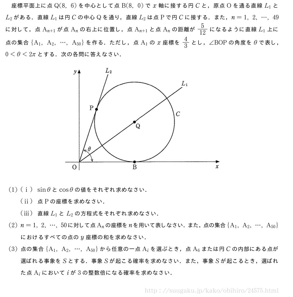 座標平面上に点Q(8,6)を中心として点B(8,0)でx軸に接する円Cと，原点Oを通る直線L_1とL_2がある．直線L_1は円Cの中心Qを通り，直線L_2は点Pで円Cに接する．また，n=1,2,・・・,49に対して，点A_{n+1}が点A_nの右上に位置し，点A_{n+1}と点A_nの距離が5/12になるように直線L_1上に点の集合{A_1,A_2,・・・,A_{50}}を作る．ただし，点A_1のx座標を4/3とし，∠BOPの角度をθで表し，0＜θ＜2πとする．次の各問に答えなさい．（プレビューでは図は省略します）(1)(i)sinθとcosθの値をそれぞれ求めなさい．(ii)点Pの座標を求めなさい．(iii)直線L_1とL_2の方程式をそれぞれ求めなさい．(2)n=1,2,・・・,50に対して点A_nの座標をnを用いて表しなさい．また，点の集合{A_1,A_2,・・・,A_{50}}におけるすべての点のy座標の和を求めなさい．(3)点の集合{A_1,A_2,・・・,A_{50}}から任意の一点A_iを選ぶとき，点A_6または円Cの内部にある点が選ばれる事象をSとする．事象Sが起こる確率を求めなさい．また，事象Sが起こるとき，選ばれた点A_iにおいてiが3の整数倍になる確率を求めなさい．