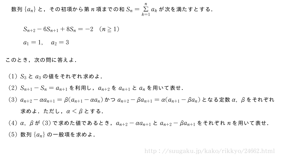 数列{a_n}と，その初項から第n項までの和S_n=Σ_{k=1}^na_kが次を満たすとする．\begin{array}{l}S_{n+2}-6S_{n+1}+8S_n=-2(n≧1)\a_1=1,a_2=3\phantom{\frac{[]}{2}}\end{array}このとき，次の問に答えよ．(1)S_3とa_3の値をそれぞれ求めよ．(2)S_{n+1}-S_n=a_{n+1}を利用し，a_{n+2}をa_{n+1}とa_nを用いて表せ．(3)a_{n+2}-αa_{n+1}=β(a_{n+1}-αa_n)かつa_{n+2}-βa_{n+1}=α(a_{n+1}-βa_n)となる定数α,βをそれぞれ求めよ．ただし，α＜βとする．(4)α,βが(3)で求めた値であるとき，a_{n+2}-αa_{n+1}とa_{n+2}-βa_{n+1}をそれぞれnを用いて表せ．(5)数列{a_n}の一般項を求めよ．