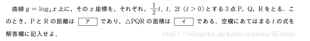 曲線y=log_4x上に，そのx座標を，それぞれ，1/2t,t,2t(t＞0)とする3点P，Q，Rをとる．このとき，PとRの距離は[ア]であり，△PQRの面積は[イ]である．空欄にあてはまるtの式を解答欄に記入せよ．