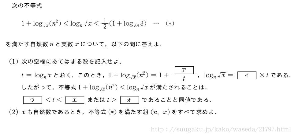 次の不等式1+log_{√x}(n^2)＜log_n√x＜1/2(1+log_{√n}3)・・・(*)を満たす自然数nと実数xについて，以下の問に答えよ．(1)次の空欄にあてはまる数を記入せよ．t=log_nxとおく．このとき，1+log_{√x}(n^2)=1+\frac{[ア]}{t}，log_n√x=[イ]×tである．したがって，不等式1+log_{√x}(n^2)＜log_n√xが満たされることは，[ウ]＜t＜[エ]またはt＞[オ]であることと同値である．(2)xも自然数であるとき，不等式(*)を満たす組(n,x)をすべて求めよ．