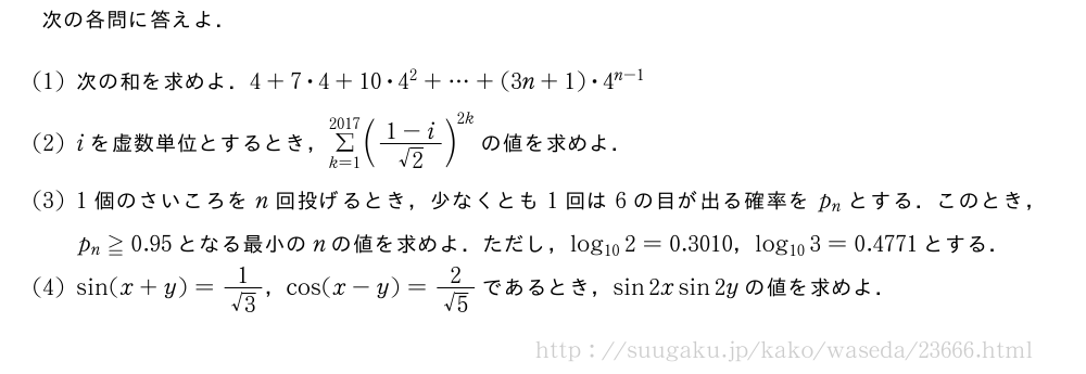 次の各問に答えよ．(1)次の和を求めよ．4+7・4+10・4^2+・・・+(3n+1)・4^{n-1}(2)iを虚数単位とするとき，Σ_{k=1}^{2017}(\frac{1-i}{√2})^{2k}の値を求めよ．(3)1個のさいころをn回投げるとき，少なくとも1回は6の目が出る確率をp_nとする．このとき，p_n≧0.95となる最小のnの値を求めよ．ただし，log_{10}2=0.3010，log_{10}3=0.4771とする．(4)sin(x+y)=\frac{1}{√3}，cos(x-y)=\frac{2}{√5}であるとき，sin2xsin2yの値を求めよ．