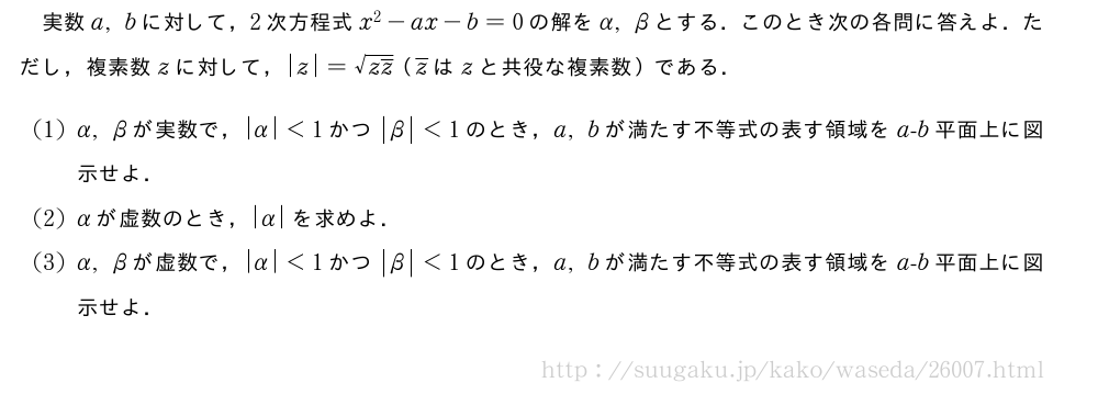 実数a,bに対して，2次方程式x^2-ax-b=0の解をα,βとする．このとき次の各問に答えよ．ただし，複素数zに対して，|z|=\sqrt{z\overline{z}}（\overline{z}はzと共役な複素数）である．(1)α,βが実数で，|α|＜1かつ|β|＜1のとき，a,bが満たす不等式の表す領域をa-b平面上に図示せよ．(2)αが虚数のとき，|α|を求めよ．(3)α,βが虚数で，|α|＜1かつ|β|＜1のとき，a,bが満たす不等式の表す領域をa-b平面上に図示せよ．