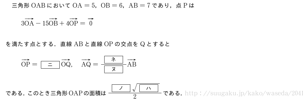 三角形OABにおいてOA=5，OB=6，AB=7であり，点Pは3ベクトルOA-15ベクトルOB+4ベクトルOP=ベクトル0を満たす点とする．直線ABと直線OPの交点をQとするとベクトルOP=[ニ]ベクトルOQ,ベクトルAQ=\frac{[ネ]}{[ヌ]}ベクトルABである．このとき三角形OAPの面積は\frac{[ノ]\sqrt{[ハ]}}{2}である．
