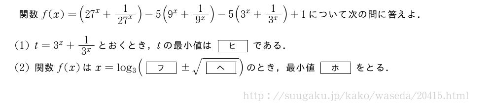 関数f(x)=({27}^x+\frac{1}{{27}^x})-5(9^x+\frac{1}{9^x})-5(3^x+\frac{1}{3^x})+1について次の問に答えよ．(1)t=3^x+\frac{1}{3^x}とおくとき，tの最小値は[ヒ]である．(2)関数f(x)はx=log_3([フ]±\sqrt{[ヘ]})のとき，最小値[ホ]をとる．