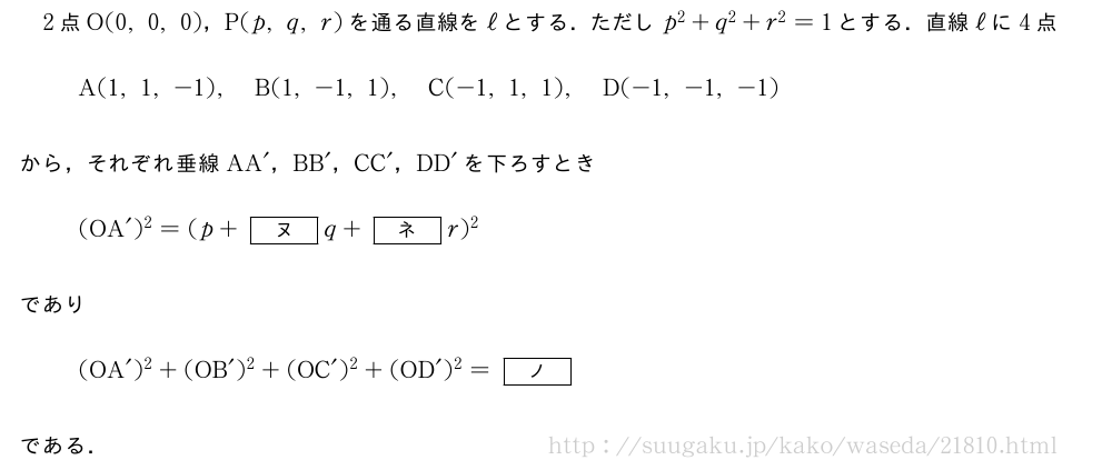 2点O(0,0,0)，P(p,q,r)を通る直線をℓとする．ただしp^2+q^2+r^2=1とする．直線ℓに4点A(1,1,-1),B(1,-1,1),C(-1,1,1),D(-1,-1,-1)から，それぞれ垂線AA´，BB´，CC´，DD´を下ろすとき(OA´)^2=(p+[ヌ]q+[ネ]r)^2であり(OA´)^2+(OB´)^2+(OC´)^2+(OD´)^2=[ノ]である．