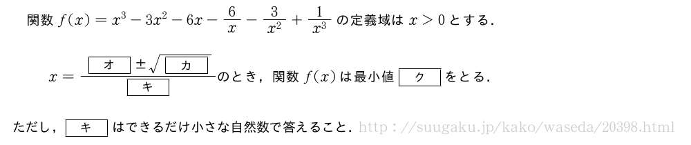 関数f(x)=x^3-3x^2-6x-6/x-\frac{3}{x^2}+\frac{1}{x^3}の定義域はx＞0とする．x=\frac{[オ]　±　\sqrt{[カ]}}{[キ]}　のとき，関数　f(x)　は最小値　[ク]　をとる．　ただし，[キ]はできるだけ小さな自然数で答えること．
