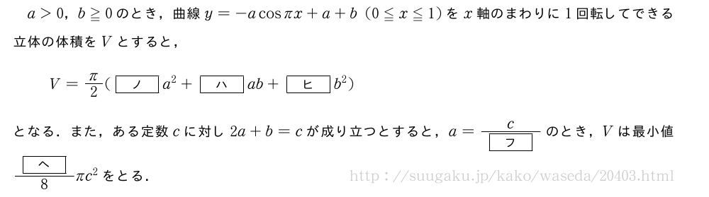 a＞0，b≧0のとき，曲線y=-acosπx+a+b(0≦x≦1)をx軸のまわりに1回転してできる立体の体積をVとすると，V=π/2([ノ]a^2+[ハ]ab+[ヒ]b^2)となる．また，ある定数cに対し2a+b=cが成り立つとすると，a=\frac{c}{[フ]}のとき，Vは最小値\frac{[ヘ]}{8}πc^2をとる．