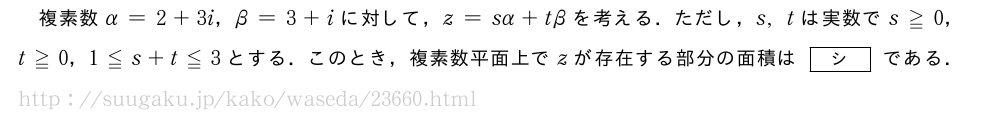 複素数α=2+3i，β=3+iに対して，z=sα+tβを考える．ただし，s,tは実数でs≧0，t≧0，1≦s+t≦3とする．このとき，複素数平面上でzが存在する部分の面積は[シ]である．