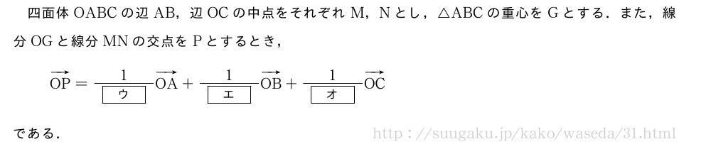 四面体OABCの辺AB，辺OCの中点をそれぞれM，Nとし，△ABCの重心をGとする．また，線分OGと線分MNの交点をPとするとき，ベクトルOP=\frac{1}{[ウ]}ベクトルOA+\frac{1}{[エ]}ベクトルOB+\frac{1}{[オ]}ベクトルOCである．