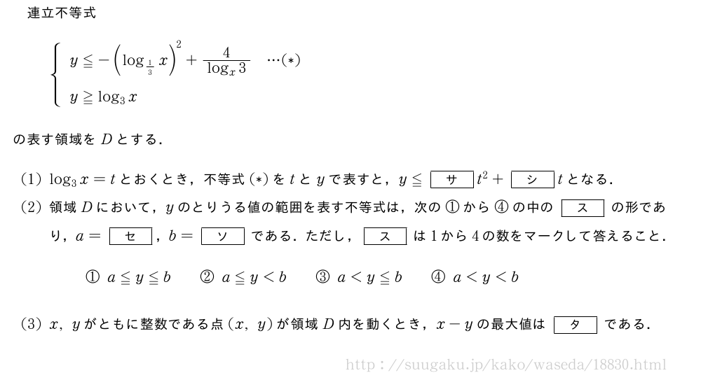 連立不等式{\begin{array}{l}y≦-{(log_{1/3}x)}^2+\frac{4}{log_x3}・・・(*)\y≧log_3x\phantom{\frac{[]}{2}}\end{array}.の表す領域をDとする．(1)log_3x=tとおくとき，不等式(*)をtとyで表すと，y≦[サ]t^2+[シ]tとなる．(2)領域Dにおいて，yのとりうる値の範囲を表す不等式は，次の①から④の中の[ス]の形であり，a=[セ]，b=[ソ]である．ただし，[ス]は1から4の数をマークして答えること．①a≦y≦b\qquad②a≦y＜b\qquad③a＜y≦b\qquad④a＜y＜b(3)x,yがともに整数である点(x,y)が領域D内を動くとき，x-yの最大値は[タ]である．