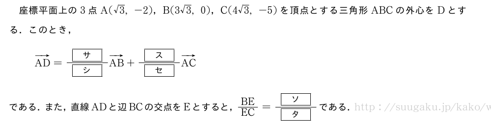 座標平面上の3点A(√3,-2)，B(3√3,0)，C(4√3,-5)を頂点とする三角形ABCの外心をDとする．このとき，ベクトルAD=\frac{[サ]}{[シ]}ベクトルAB+\frac{[ス]}{[セ]}ベクトルACである．また，直線ADと辺BCの交点をEとすると，BE/EC=\frac{[ソ]}{[タ]}である．