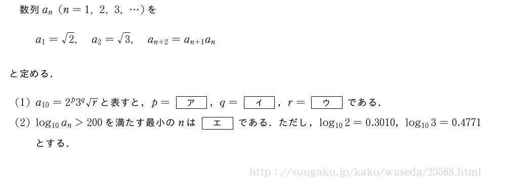 数列a_n(n=1,2,3,・・・)をa_1=√2,a_2=√3,a_{n+2}=a_{n+1}a_nと定める．(1)a_{10}=2^p3^q√rと表すと，p=[ア]，q=[イ]，r=[ウ]である．(2)log_{10}a_n＞200を満たす最小のnは[エ]である．ただし，log_{10}2=0.3010，log_{10}3=0.4771とする．