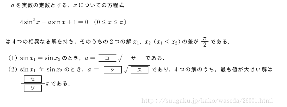 aを実数の定数とする．xについての方程式4sin^2x-asinx+1=0(0≦x≦π)は4つの相異なる解を持ち，そのうちの2つの解x_1,x_2(x_1＜x_2)の差がπ/2である．(1)sinx_1=sinx_2のとき，a=[コ]\sqrt{[サ]}である．(2)sinx_1≠sinx_2のとき，a=[シ]\sqrt{[ス]}であり，4つの解のうち，最も値が大きい解は\frac{[セ]}{[ソ]}πである．