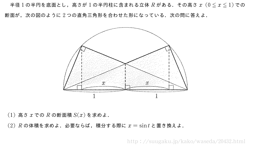 半径1の半円を底面とし，高さが1の半円柱に含まれる立体Rがある．その高さx(0≦x≦1)での断面が，次の図のように2つの直角三角形を合わせた形になっている．次の問に答えよ．（プレビューでは図は省略します）(1)高さxでのRの断面積S(x)を求めよ．(2)Rの体積を求めよ．必要ならば，積分する際にx=sintと置き換えよ．