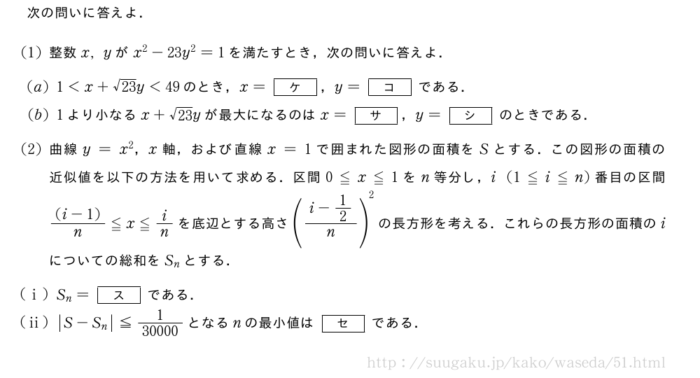 次の問いに答えよ．(1)整数x,yがx^2-23y^2=1を満たすとき，次の問いに答えよ．(2)1＜x+\sqrt{23}y＜49のとき，x=[ケ]，y=[コ]である．(3)1より小なるx+\sqrt{23}yが最大になるのはx=[サ]，y=[シ]のときである．(4)曲線y=x^2，x軸，および直線x=1で囲まれた図形の面積をSとする．この図形の面積の近似値を以下の方法を用いて求める．区間0≦x≦1をn等分し，i(1≦i≦n)番目の区間\frac{(i-1)}{n}≦x≦i/nを底辺とする高さ(\frac{i-1/2}{n})^2の長方形を考える．これらの長方形の面積のiについての総和をS_nとする．(i)S_n=[ス]である．(ii)|S-S_n|\leq\frac{1}{30000}となるnの最小値は[セ]である．