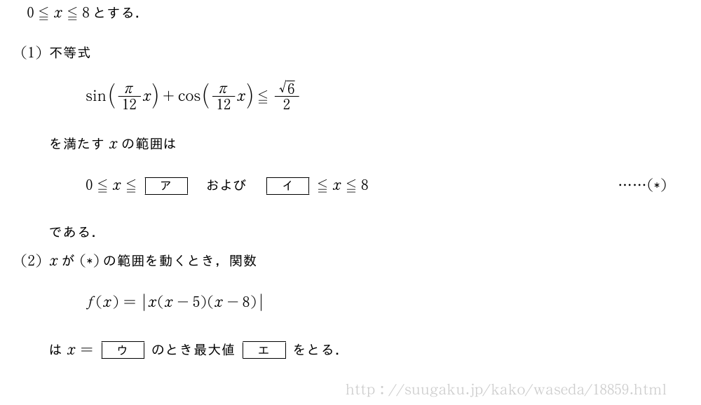 0≦x≦8とする．(1)不等式sin(π/12x)+cos(π/12x)≦\frac{√6}{2}を満たすxの範囲は0≦x≦[ア]　および　[イ]≦x≦8・・・・・・(*)である．(2)xが(*)の範囲を動くとき，関数f(x)=|x(x-5)(x-8)|はx=[ウ]のとき最大値[エ]をとる．