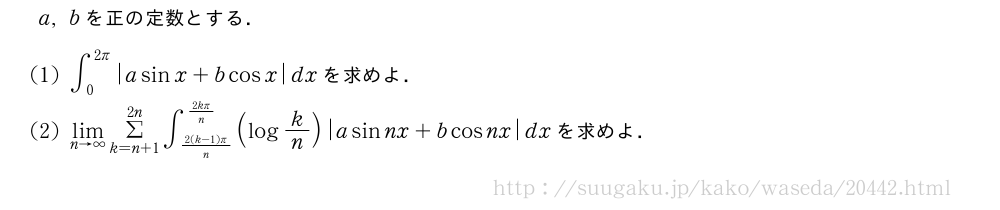 a,bを正の定数とする．(1)∫_0^{2π}|asinx+bcosx|dxを求めよ．(2)\lim_{n→∞}Σ_{k=n+1}^{2n}∫_{\frac{2(k-1)π}{n}}^{\frac{2kπ}{n}}(logk/n)|asinnx+bcosnx|dxを求めよ．