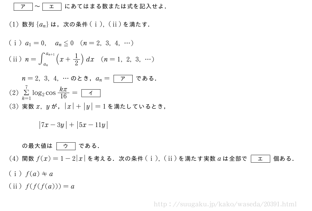 [ア]～[エ]にあてはまる数または式を記入せよ．(1)数列{a_n}は，次の条件(i),(ii)を満たす．(i)a_1=0,a_n≦0(n=2,3,4,・・・)(ii)n=∫_{a_n}^{a_{n+1}}(x+1/2)dx(n=1,2,3,・・・)n=2,3,4,・・・のとき，a_n=[ア]である．(2)Σ_{k=1}^7log_2cos\frac{kπ}{16}=[イ](3)実数x,yが，|x|+|y|=1を満たしているとき，|7x-3y|+|5x-11y|の最大値は[ウ]である．(4)関数f(x)=1-2|x|を考える．次の条件(i),(ii)を満たす実数aは全部で[エ]個ある．(i)f(a)≠a(ii)f(f(f(a)))=a