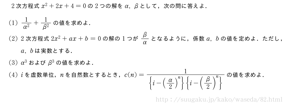2次方程式x^2+2x+4=0の2つの解をα,βとして，次の問に答えよ．(1)\frac{1}{α^2}+\frac{1}{β^2}の値を求めよ．(2)2次方程式2x^2+ax+b=0の解の1つがβ/αとなるように，係数a,bの値を定めよ．ただし，a,bは実数とする．(3)α^3およびβ^3の値を求めよ．(4)iを虚数単位，nを自然数とするとき，c(n)=\frac{1}{{i-(\strutα/2)^n}{i-(β/2)^n}}の値を求めよ．