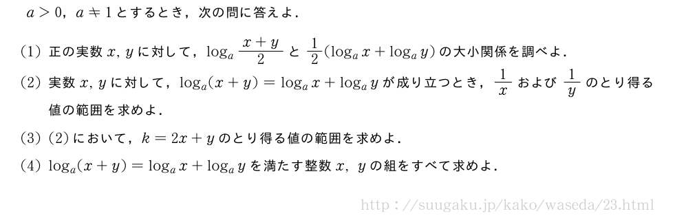 a＞0，a≠1とするとき，次の問に答えよ．(1)正の実数x,yに対して，log_a\frac{x+y}{2}と1/2(log_ax+log_ay)の大小関係を調べよ．(2)実数x,yに対して，log_a(x+y)=log_ax+log_ayが成り立つとき，1/xおよび1/yのとり得る値の範囲を求めよ．(3)(2)において，k=2x+yのとり得る値の範囲を求めよ．(4)log_a(x+y)=log_ax+log_ayを満たす整数x,yの組をすべて求めよ．