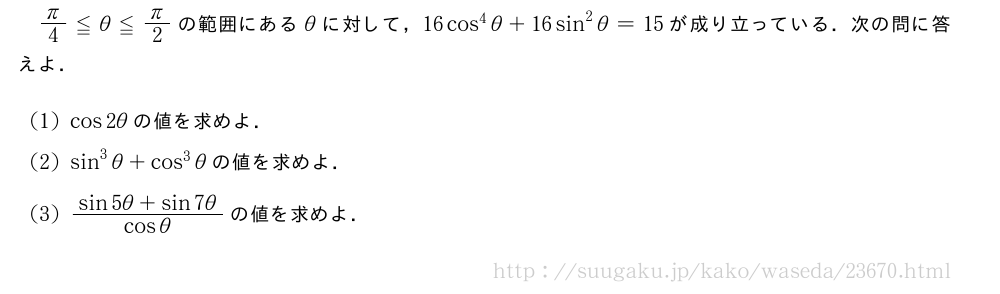 π/4≦θ≦π/2の範囲にあるθに対して，16cos^4θ+16sin^2θ=15が成り立っている．次の問に答えよ．(1)cos2θの値を求めよ．(2)sin^3θ+cos^3θの値を求めよ．(3)\frac{sin5θ+sin7θ}{cosθ}の値を求めよ．