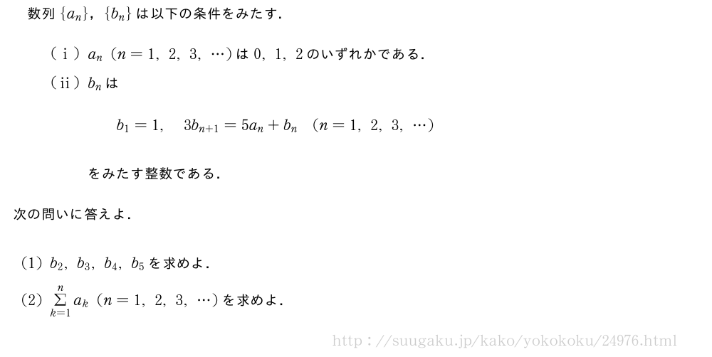 数列{a_n}，{b_n}は以下の条件をみたす．\setlength{skip}{9mm}(i)a_n(n=1,2,3,・・・)は0,1,2のいずれかである．(ii)b_nは\qquadb_1=1,3b_{n+1}=5a_n+b_n(n=1,2,3,・・・)をみたす整数である．次の問いに答えよ．(1)b_2,b_3,b_4,b_5を求めよ．(2)Σ_{k=1}^na_k(n=1,2,3,・・・)を求めよ．