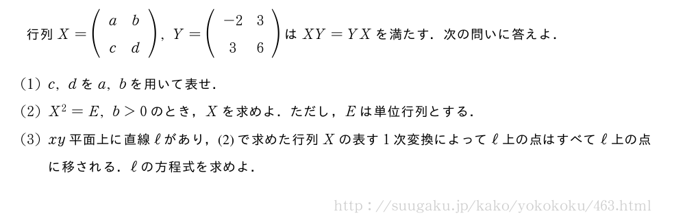 行列X=(\begin{array}{cc}a&b\\c&d\end{array}),Y=(\begin{array}{cc}-2&3\\3&6\end{array})はXY=YXを満たす．次の問いに答えよ．(1)c,dをa,bを用いて表せ．(2)X^2=E,b＞0のとき，Xを求めよ．ただし，Eは単位行列とする．(3)xy平面上に直線ℓがあり，(2)で求めた行列Xの表す1次変換によってℓ上の点はすべてℓ上の点に移される．ℓの方程式を求めよ．