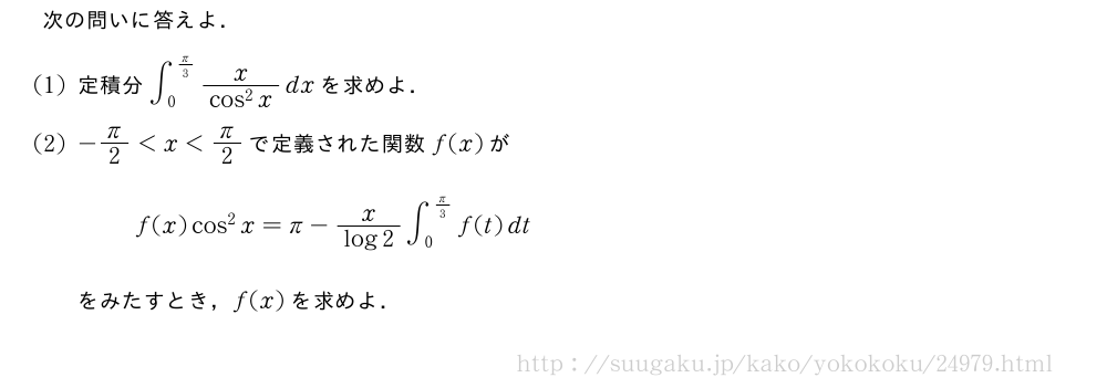 次の問いに答えよ．(1)定積分∫_0^{π/3}\frac{x}{cos^2x}dxを求めよ．(2)-π/2＜x＜π/2で定義された関数f(x)がf(x)cos^2x=π-\frac{x}{log2}∫_0^{π/3}f(t)dtをみたすとき，f(x)を求めよ．