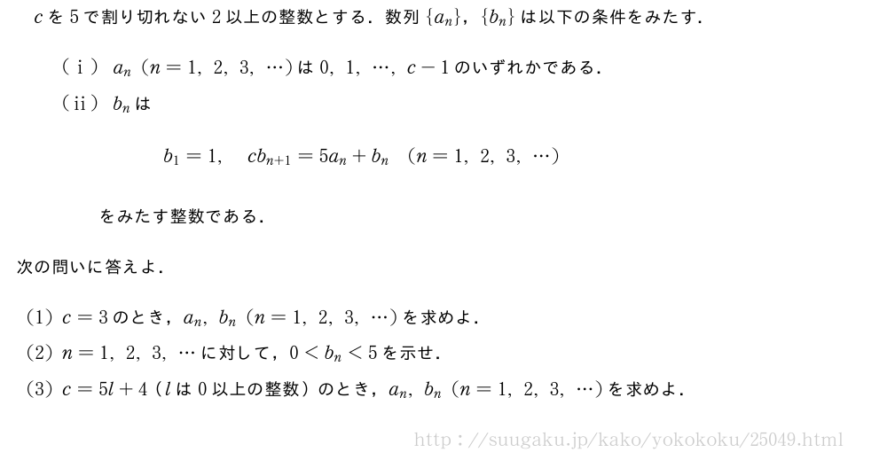 cを5で割り切れない2以上の整数とする．数列{a_n}，{b_n}は以下の条件をみたす．(i)a_n(n=1,2,3,・・・)は0,1,・・・,c-1のいずれかである．(ii)b_nは\qquadb_1=1,cb_{n+1}=5a_n+b_n(n=1,2,3,・・・)\qquadをみたす整数である．次の問いに答えよ．(1)c=3のとき，a_n,b_n(n=1,2,3,・・・)を求めよ．(2)n=1,2,3,・・・に対して，0＜b_n＜5を示せ．(3)c=5l+4（lは0以上の整数）のとき，a_n,b_n(n=1,2,3,・・・)を求めよ．