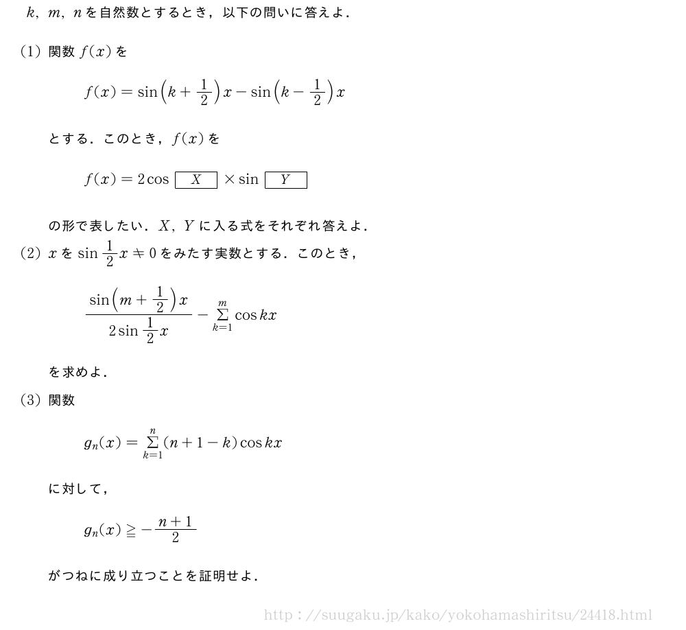 k,m,nを自然数とするとき，以下の問いに答えよ．(1)関数f(x)をf(x)=sin(k+1/2)x-sin(k-1/2)xとする．このとき，f(x)をf(x)=2cos[X]×sin[Y]の形で表したい．X,Yに入る式をそれぞれ答えよ．(2)xをsin1/2x≠0をみたす実数とする．このとき，\frac{sin(m+1/2)x}{2sin1/2x}-Σ_{k=1}^mcoskxを求めよ．(3)関数g_n(x)=Σ_{k=1}^n(n+1-k)coskxに対して，g_n(x)≧-\frac{n+1}{2}がつねに成り立つことを証明せよ．
