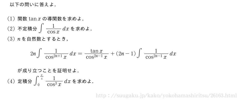 以下の問いに答えよ．(1)関数tanxの導関数を求めよ．(2)不定積分∫\frac{1}{cosx}dxを求めよ．(3)nを自然数とするとき，2n∫\frac{1}{cos^{2n+1}x}dx=\frac{tanx}{cos^{2n-1}x}+(2n-1)∫\frac{1}{cos^{2n-1}x}dxが成り立つことを証明せよ．(4)定積分∫_0^{π/4}\frac{1}{cos^3x}dxを求めよ．