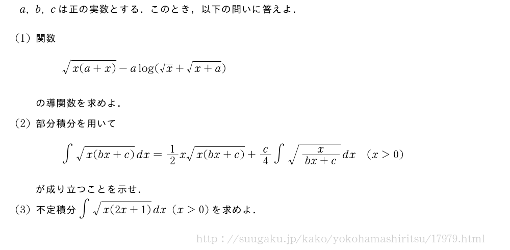a,b,cは正の実数とする．このとき，以下の問いに答えよ．(1)関数\sqrt{x(a+x)}-alog(√x+\sqrt{x+a})の導関数を求めよ．(2)部分積分を用いて∫\sqrt{x(bx+c)}dx=1/2x\sqrt{x(bx+c)}+c/4∫\sqrt{\frac{x}{bx+c}}dx(x＞0)が成り立つことを示せ．(3)不定積分∫\sqrt{x(2x+1)}dx(x＞0)を求めよ．
