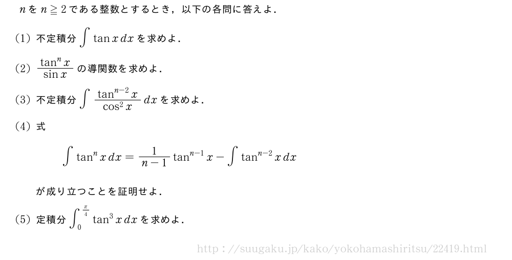 nをn≧2である整数とするとき，以下の各問に答えよ．(1)不定積分∫tanxdxを求めよ．(2)\frac{tan^nx}{sinx}の導関数を求めよ．(3)不定積分∫\frac{tan^{n-2}x}{cos^2x}dxを求めよ．(4)式∫tan^nxdx=\frac{1}{n-1}tan^{n-1}x-∫tan^{n-2}xdxが成り立つことを証明せよ．(5)定積分∫_0^{π/4}tan^3xdxを求めよ．