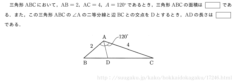 三角形ABCにおいて，AB=2，AC=4，A=120°であるとき，三角形ABCの面積は[]である．また，この三角形ABCの∠Aの二等分線と辺BCとの交点をDとするとき，ADの長さは[]である．（プレビューでは図は省略します）