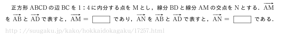 正方形ABCDの辺BCを1:4に内分する点をMとし，線分BDと線分AMの交点をNとする．ベクトルAMをベクトルABとベクトルADで表すと，ベクトルAM=[]であり，ベクトルANをベクトルABとベクトルADで表すと，ベクトルAN=[]である．
