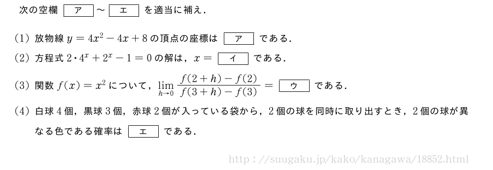 次の空欄[ア]～[エ]を適当に補え．(1)放物線y=4x^2-4x+8の頂点の座標は[ア]である．(2)方程式2・4^x+2^x-1=0の解は，x=[イ]である．(3)関数f(x)=x^2について，\lim_{h→0}\frac{f(2+h)-f(2)}{f(3+h)-f(3)}=[ウ]である．(4)白球4個，黒球3個，赤球2個が入っている袋から，2個の球を同時に取り出すとき，2個の球が異なる色である確率は[エ]である．