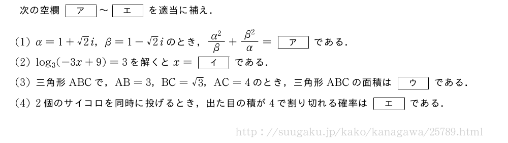 次の空欄[ア]～[エ]を適当に補え．(1)α=1+√2i，β=1-√2iのとき，\frac{α^2}{β}+\frac{β^2}{α}=[ア]である．(2)log_3(-3x+9)=3を解くとx=[イ]である．(3)三角形ABCで，AB=3，BC=√3，AC=4のとき，三角形ABCの面積は[ウ]である．(4)2個のサイコロを同時に投げるとき，出た目の積が4で割り切れる確率は[エ]である．