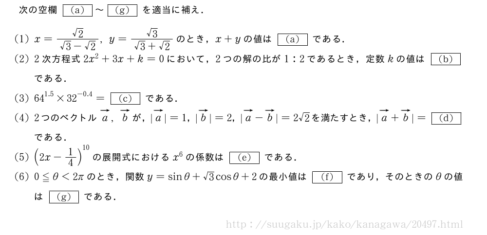 次の空欄[(a)]～[(g)]を適当に補え．(1)x=\frac{√2}{√3-√2},y=\frac{√3}{√3+√2}のとき，x+yの値は[(a)]である．(2)2次方程式2x^2+3x+k=0において，2つの解の比が1:2であるとき，定数kの値は[(b)]である．(3){64}^{1.5}×{32}^{-0.4}=[(c)]である．(4)2つのベクトルベクトルa,ベクトルbが，|ベクトルa|=1，|ベクトルb|=2，|ベクトルa-ベクトルb|=2√2を満たすとき，|ベクトルa+ベクトルb|=[(d)]である．(5)(2x-1/4)^{10}の展開式におけるx^6の係数は[(e)]である．\mon0≦θ＜2πのとき，関数y=sinθ+√3cosθ+2の最小値は[(f)]であり，そのときのθの値は[(g)]である．